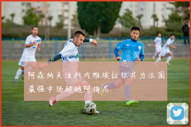 阿森纳关注科内维埃拉称其为法国最强中场超越阿梅尼