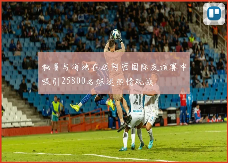 秘鲁与海地在迈阿密国际友谊赛中吸引25800名球迷热情观战