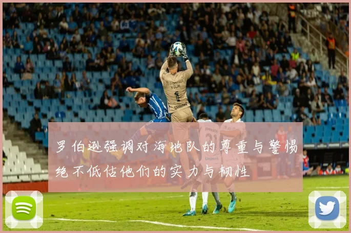 罗伯逊强调对海地队的尊重与警惕绝不低估他们的实力与韧性