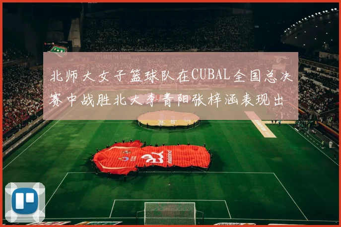 北师大女子篮球队在CUBAL全国总决赛中战胜北大李青阳张梓涵表现出色助力胜利
