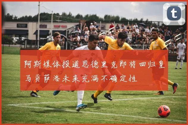阿斯媒体报道恩德里克即将回归皇马贡萨洛未来充满不确定性