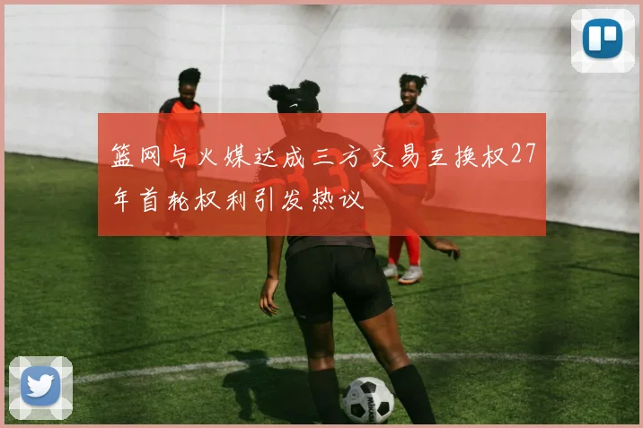 篮网与火媒达成三方交易互换权27年首轮权利引发热议