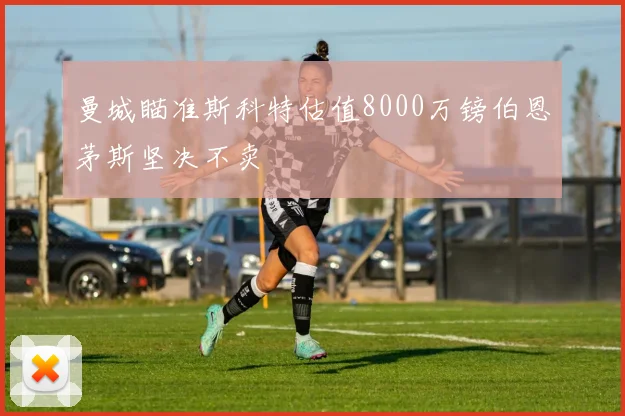 曼城瞄准斯科特估值8000万镑伯恩茅斯坚决不卖