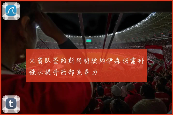 火箭队签约斯玛特续约伊森仍需补强以提升西部竞争力