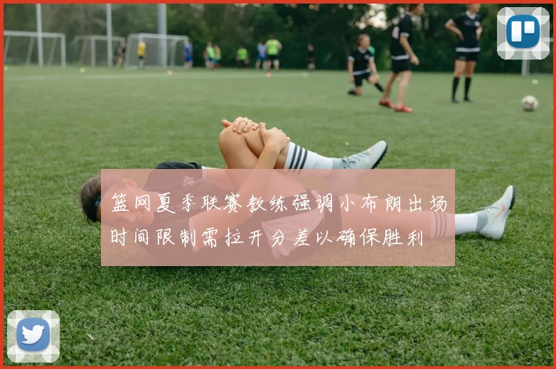 篮网夏季联赛教练强调小布朗出场时间限制需拉开分差以确保胜利