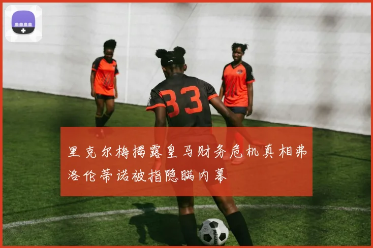 里克尔梅揭露皇马财务危机真相弗洛伦蒂诺被指隐瞒内幕
