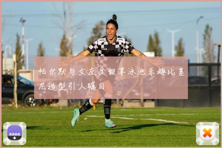 帕尔默与女友度假享泳池乐趣比基尼造型引人瞩目