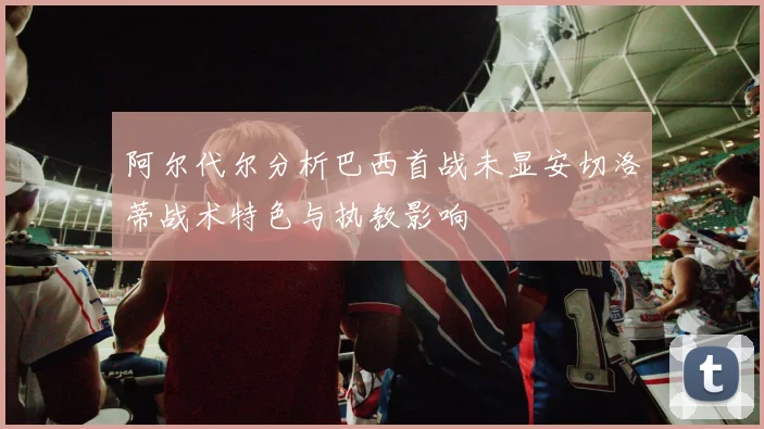 阿尔代尔分析巴西首战未显安切洛蒂战术特色与执教影响