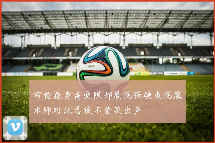 布伦森身高受限却展现强硬表现魔术师对此忍俊不禁笑出声