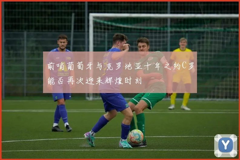 前哨葡萄牙与克罗地亚十年之约C罗能否再次迎来辉煌时刻
