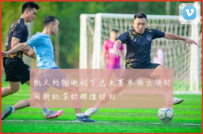 凯文约翰逊创下总决赛单场出场时间新纪录的辉煌时刻
