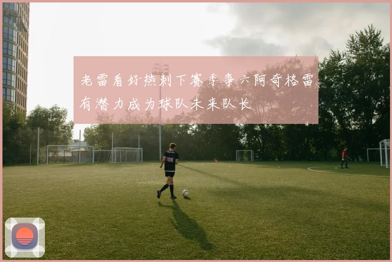 老雷看好热刺下赛季争六阿奇格雷有潜力成为球队未来队长
