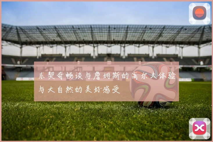 东契奇畅谈与詹姆斯的高尔夫体验与大自然的美好感受