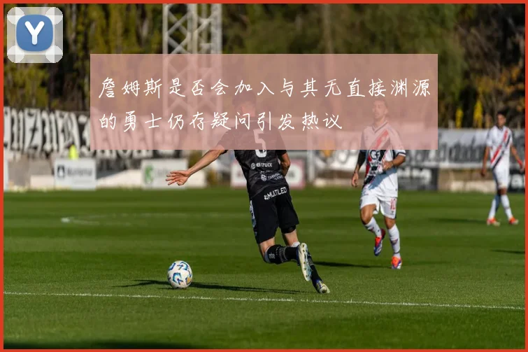詹姆斯是否会加入与其无直接渊源的勇士仍存疑问引发热议