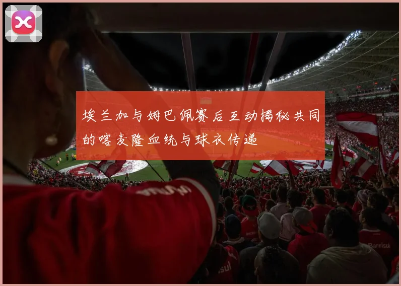 埃兰加与姆巴佩赛后互动揭秘共同的喀麦隆血统与球衣传递