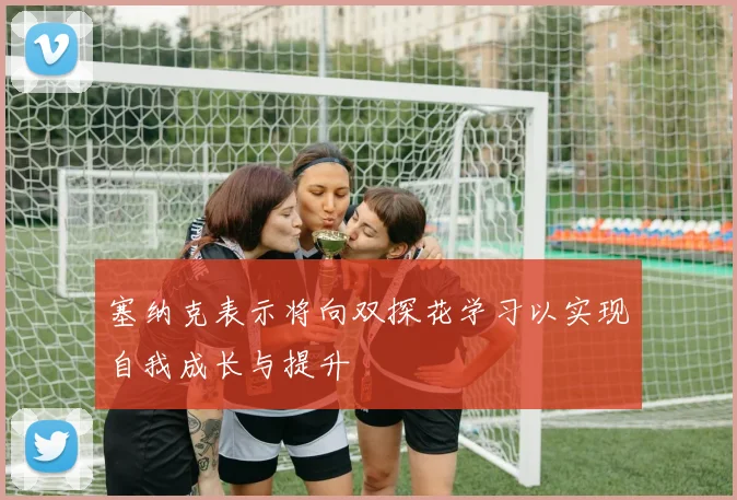 塞纳克表示将向双探花学习以实现自我成长与提升