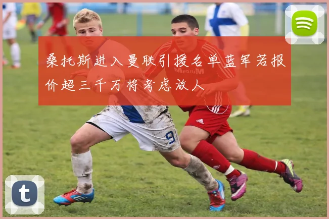桑托斯进入曼联引援名单蓝军若报价超三千万将考虑放人